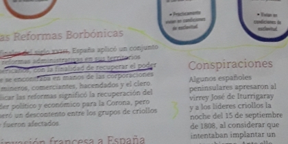 Fncame 
Vilan en 
condiciones de esclavitud 
as Reformas Borbónicas vwan an conficiones de esclovited 
Finalea del siglo xVIIs, España aplicó un conjunto 
teformas administrativas en sus territórios 
ricarióf , con la finalidad de recuperar el poder Conspiraciones 
e se encontraba en maños de las corporaciones 
mineros, comerciantes, hacendados y el clero. Algunos españoles 
licar las reformas significó la recuperación del peninsulares apresaron al 
der político y económico para la Corona, pero virrey José de Iturrigaray 
ueró un descontento entre los grupos de criollos y a los líderes criollos la 
fueron afectados noche del 15 de septiembre 
de 1808, al considerar que 
fr vsión francesa a España intentaban implantar un