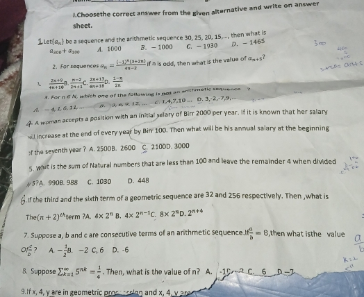 Choosethe correct answer from the given alternative and write on answer
sheet.
et(a_n) be a sequence and the arithmetic sequence 30, 25, 20, 15,..., then what is
a_300+a_100 A. 1000 B. - 1000 C. - 1930 D. -1465
2. For sequences a_n=frac (-1)^n(3+2n)4n-2 if n is odd, then what is the value of a_n+5 ?
A.  (2n+9)/4n+10 B. (n-2)/2n+1 C. (2n+13)/4n+18 D. (1-n)/2n 
3. For n S N, which one of the following is not an anthmetic sequence ?
A.— 4, 1, 6, I L . B. 3, ø, 9, 12, ... C. 1,4,7,10 ... D. 3,-2,-7,9,...
A woman accepts a position with an initial salary of Birr 2000 per year. If it is known that her salary
will increase at the end of every year by Birr 100. Then what will be his annual salary at the beginning
f the seventh year ? A. 2500B. 2600 C. 2100D. 3000
5. what is the sum of Natural numbers that are less than 100 and leave the remainder 4 when divided
5?A. 990B. 988 C. 1030 D. 448
If the third and the sixth term of a geometric sequence are 32 and 256 respectively. Then ,what is
The (n+2)^th term ?A. 4* 2^n B. 4* 2^(n-1)C.8* 2^nD.2^(n+4)
7. Suppose a, b and c are consecutive terms of an arithmetic sequence.I f a/b =8 ,then what isthe value
of c/b  ? A. - 1/2 B.-2C,6 D. -6
8. Suppose sumlimits _(k=1)^(∈fty)5^(nk)= 1/4 . Then, what is the value of n? A. -1D C. 6
9.If x, 4, y are in geometric proc   don and x, 4, y ar