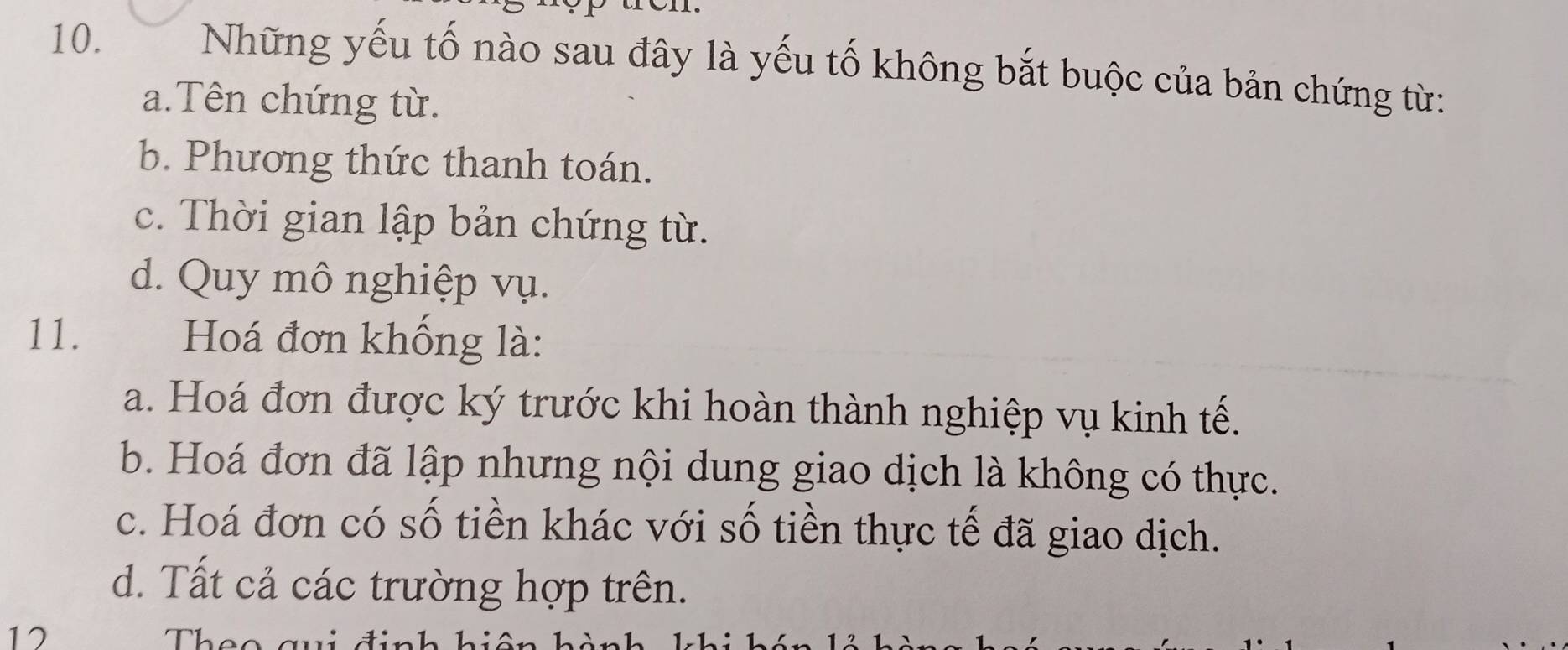 ue
10.
Những yếu tố nào sau đây là yếu tố không bắt buộc của bản chứng từ:
a.Tên chứng từ.
b. Phương thức thanh toán.
c. Thời gian lập bản chứng từ.
d. Quy mô nghiệp vụ.
11. Hoá đơn khồng là:
a. Hoá đơn được ký trước khi hoàn thành nghiệp vụ kinh tế.
b. Hoá đơn đã lập nhưng nội dung giao dịch là không có thực.
c. Hoá đơn có số tiền khác với số tiền thực tế đã giao dịch.
d. Tất cả các trường hợp trên.
17 Theo qui định hiệ