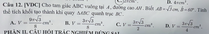 ) 2πcm². D. 4π cm^2. 
Câu 12. [VDC] Cho tam giác ABC vuông tại A , đường cao AH . Biết AB=sqrt(3)cm, hat B=60°. Tính
thể tích khối tạo thành khi quay △ ABC quanh trục BC.
A. V= 9π sqrt(3)/8 cm^3. B. V= 3π sqrt(3)/8 cm^3. C. V= 3π sqrt(3)/2 cm^3. D. V= 3π sqrt(3)/4 cm^3. 
pHÀN II. CÂU HỏI TRÁC NGHIÊM ĐỨNG Sai