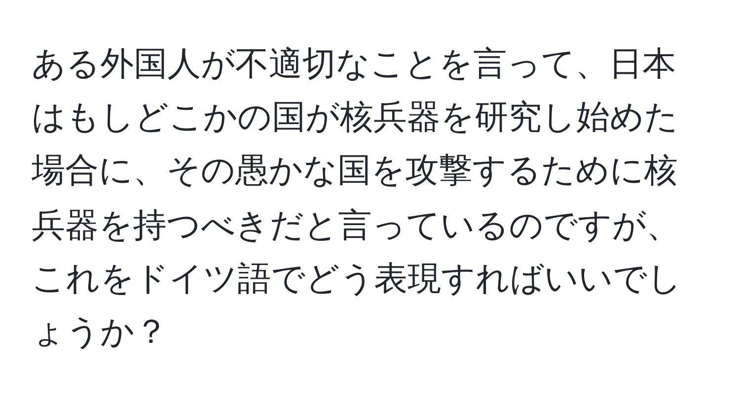 ある外国人が不適切なことを言って、日本はもしどこかの国が核兵器を研究し始めた場合に、その愚かな国を攻撃するために核兵器を持つべきだと言っているのですが、これをドイツ語でどう表現すればいいでしょうか？