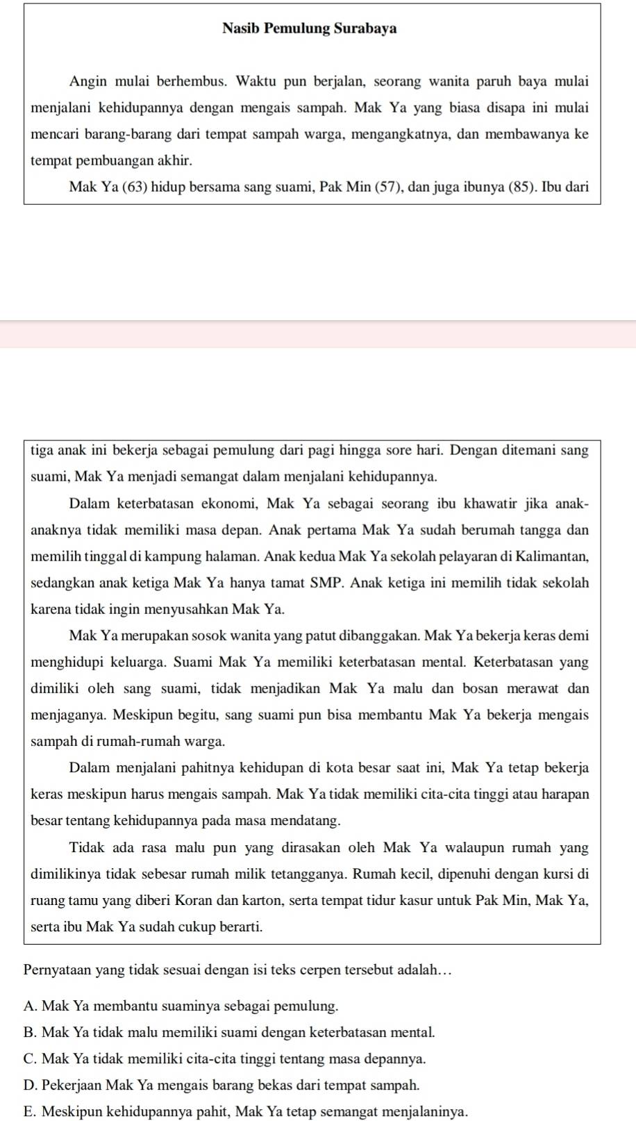 Nasib Pemulung Surabaya
Angin mulai berhembus. Waktu pun berjalan, seorang wanita paruh baya mulai
menjalani kehidupannya dengan mengais sampah. Mak Ya yang biasa disapa ini mulai
mencari barang-barang dari tempat sampah warga, mengangkatnya, dan membawanya ke
tempat pembuangan akhir.
Mak Ya (63) hidup bersama sang suami, Pak Min (57), dan juga ibunya (85). Ibu dari
tiga anak ini bekerja sebagai pemulung dari pagi hingga sore hari. Dengan ditemani sang
suami, Mak Ya menjadi semangat dalam menjalani kehidupannya.
Dalam keterbatasan ekonomi, Mak Ya sebagai seorang ibu khawatir jika anak-
anaknya tidak memiliki masa depan. Anak pertama Mak Ya sudah berumah tangga dan
memilih tinggal di kampung halaman. Anak kedua Mak Ya sekolah pelayaran di Kalimantan,
sedangkan anak ketiga Mak Ya hanya tamat SMP. Anak ketiga ini memilih tidak sekolah
karena tidak ingin menyusahkan Mak Ya.
Mak Ya merupakan sosok wanita yang patut dibanggakan. Mak Ya bekerja keras demi
menghidupi keluarga. Suami Mak Ya memiliki keterbatasan mental. Keterbatasan yang
dimiliki oleh sang suami, tidak menjadikan Mak Ya malu dan bosan merawat dan
menjaganya. Meskipun begitu, sang suami pun bisa membantu Mak Ya bekerja mengais
sampah di rumah-rumah warga.
Dalam menjalani pahitnya kehidupan di kota besar saat ini, Mak Ya tetap bekerja
keras meskipun harus mengais sampah. Mak Ya tidak memiliki cita-cita tinggi atau harapan
besar tentang kehidupannya pada masa mendatang.
Tidak ada rasa malu pun yang dirasakan oleh Mak Ya walaupun rumah yang
dimilikinya tidak sebesar rumah milik tetangganya. Rumah kecil, dipenuhi dengan kursi di
ruang tamu yang diberi Koran dan karton, serta tempat tidur kasur untuk Pak Min, Mak Ya,
serta ibu Mak Ya sudah cukup berarti.
Pernyataan yang tidak sesuai dengan isi teks cerpen tersebut adalah…
A. Mak Ya membantu suaminya sebagai pemulung.
B. Mak Ya tidak malu memiliki suami dengan keterbatasan mental.
C. Mak Ya tidak memiliki cita-cita tinggi tentang masa depannya.
D. Pekerjaan Mak Ya mengais barang bekas dari tempat sampah.
E. Meskipun kehidupannya pahit, Mak Ya tetap semangat menjalaninya.