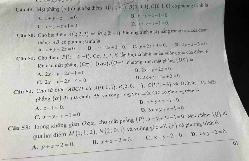 x-2y+2-0.
Câu 49: Mặt phẳng (α) đi qua ba điểm A(1;1;-1),B(0;0;1),C(0;1;0) có phương trình là
A. x+y-z-1=0.
B. x-y-z-1=0.
C. x+y-z+1=0.
D. x+y+z-1=0.
Câu 50: Cho hai điểm A(1;2;3) và B(1;0;-1). Phương trình mặt phẳng trung trực của đoạn
thằng AB có phương trình là
A. x+y+2z=0. B. -y-2z+3=0. C. y+2z+3=0. D. 2y-z-3=0.
Câu 51: Cho điểm P(1;-2;-1). Gọi I, J, K lần lượt là hình chiếu vuông góc của điểm P
lên các mặt phẳng (Oxy),(Oyz),(Oxz). Phương trình mặt phẳng (IJK) là
B. 2x-y-2z=0.
A. 2x-y-2z-1=0.
D. 2x+y+2z+2=0.
C. 2x-y-2z-4=0.
Câu 52: Cho tứ diện ABCD có A(0;0;1),B(2;0;-1),C(1;1;-4) và D(0;0;-2). Mặt
phẳng (α) đi qua cạnh AB và song song với cạnh CD có phương trình là
B. x+y+z-1=0.
A. z-1=0. 3x+y+z-1=0.
D.
C. x-y+z-1=0.
Câu 53: Trong không gian Oxyz, cho mặt phẳng (P): x-y+2z-1=0 Mặt phẳng (Q) đi
qua hai điểm M(1;1;2),N(2;0;1) và vuông góc với (P) có phương trình là
A. y+z-2=0. B. x+z-2=0. C. x-y-2=0. D. x+y-2=0.
61