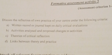 Formative assessment activity 5 
(Asscssment criterion 1- 
Discuss the reflection of own practice of your centre under the following criteria: 
a) Written record or journal kept on daily critical evaluations 
b) Activities analysed and proposed changes to activities 
c) Theories of critical reflection 
d) Links between theory and practice