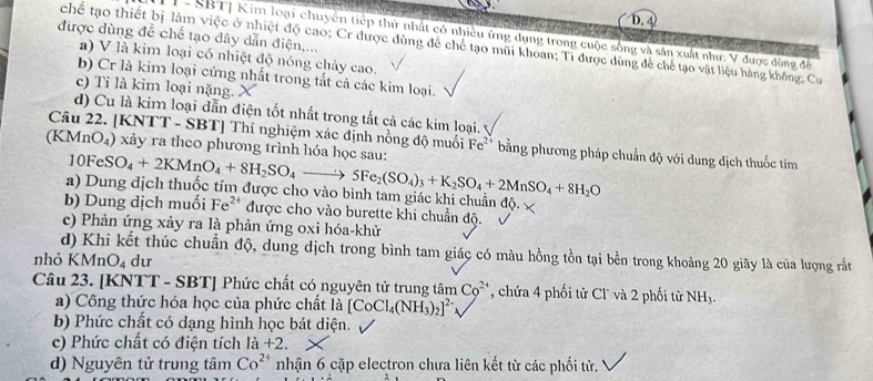 D.4)
- SBTJ Kim loại chuyên tiếp thứ nhất có nhiều ứng dụng trong cuộc sống và sân xuất như: V được đùng để
được dùng để chế tạo dây dẫn điện,...
chế tạo thiết bị làm việc ở nhiệt độ cao; Cr được dùng đề chế tạo mũi khoan; Tỉ được dùng để chế tạo vật liệu hàng không, Cư
a) V là kim loại có nhiệt độ nóng chảy cao.
b) Cr là kim loại cứng nhất trong tất cả các kim loại.
c) Tỉ là kim loại nặng.
d) Cu là kim loại dẫn điện tốt nhất trong tất cả các kim loại.
Câu 22. [KNTT - SBT] Thí nghiệm xác định nồng độ muối Fe^2 bằng phương pháp chuẩn độ với dung dịch thuốc tím
(KMnO₄) xảy ra theo phương trình hóa học sau: 10FeSO_4+2KMnO_4+8H_2SO_4to 5Fe_2(SO_4)_3+K_2SO_4+2MnSO_4+8H_2O
a) Dung dịch thuốc tím được cho vào bình tam giác khi chuẩn độ.
b) Dung dịch muối Fe^(24) được cho vào burette khi chuẩn độ.
c) Phản ứng xảy ra là phản ứng oxi hóa-khử
d) Khi kết thúc chuẩn độ, dung dịch trong bình tam giác có màu hồng tồn tại bền trong khoảng 20 giây là của lượng rất
nhỏ KN AnO_4 dư
Câu 23. [KNTT - SBT] Phức chất có nguyên tử trung tâm C_0^((2+) , chứa 4 phối tử Cl' và 2 phối từ NH_3).
a) Công thức hóa học của phức chất là [CoCl_4(NH_3)_2]^2-
b) Phức chất có dạng hình học bát diện.
c) Phức chất có điện tích la+2.
d) Nguyên tử trung tâm Co^(2+) nhận 6 cặp electron chưa liên kết từ các phối tử.