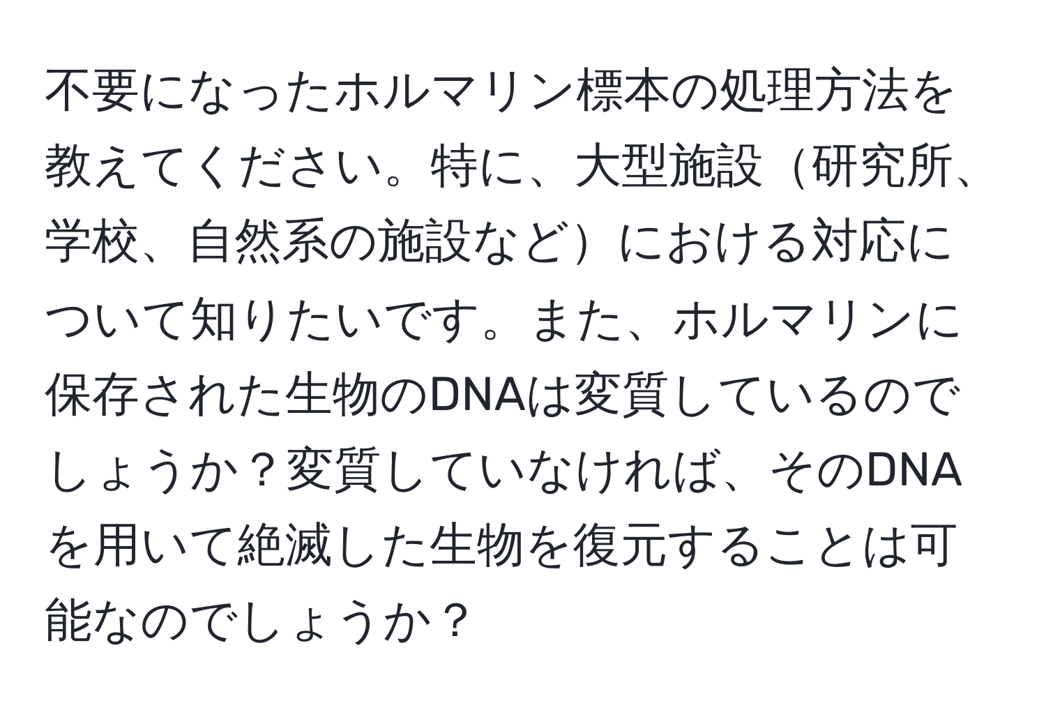 不要になったホルマリン標本の処理方法を教えてください。特に、大型施設研究所、学校、自然系の施設などにおける対応について知りたいです。また、ホルマリンに保存された生物のDNAは変質しているのでしょうか？変質していなければ、そのDNAを用いて絶滅した生物を復元することは可能なのでしょうか？