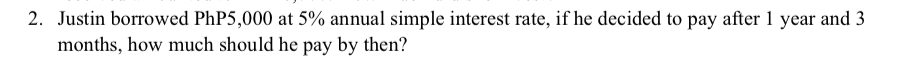 Justin borrowed PhP5,000 at 5% annual simple interest rate, if he decided to pay after 1 year and 3
months, how much should he pay by then?
