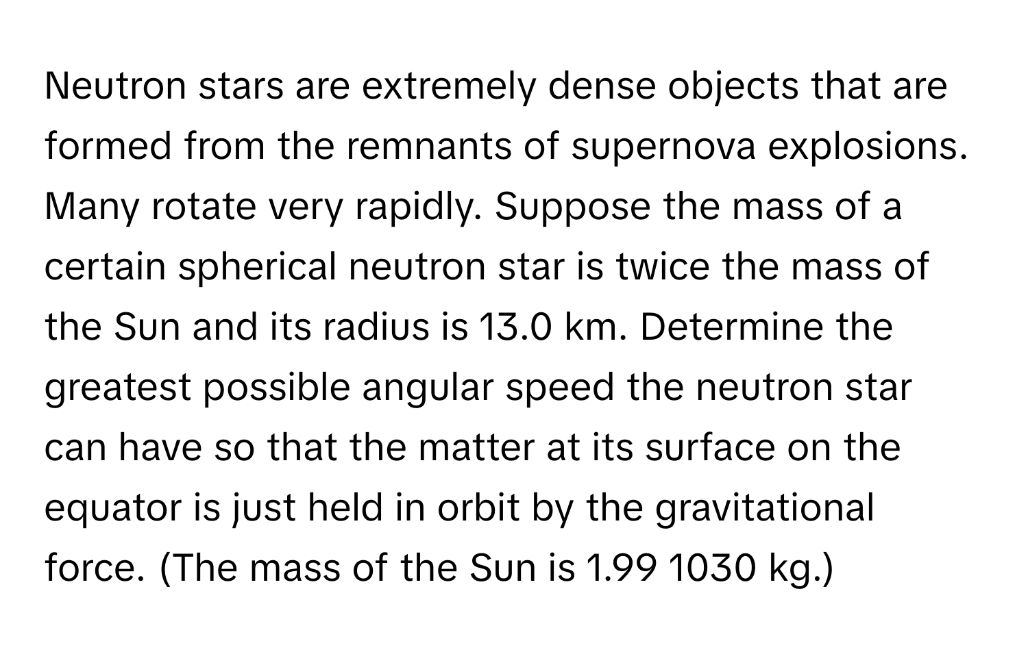 Neutron stars are extremely dense objects that are formed from the remnants of supernova explosions. Many rotate very rapidly. Suppose the mass of a certain spherical neutron star is twice the mass of the Sun and its radius is 13.0 km. Determine the greatest possible angular speed the neutron star can have so that the matter at its surface on the equator is just held in orbit by the gravitational force. (The mass of the Sun is 1.99 1030 kg.)