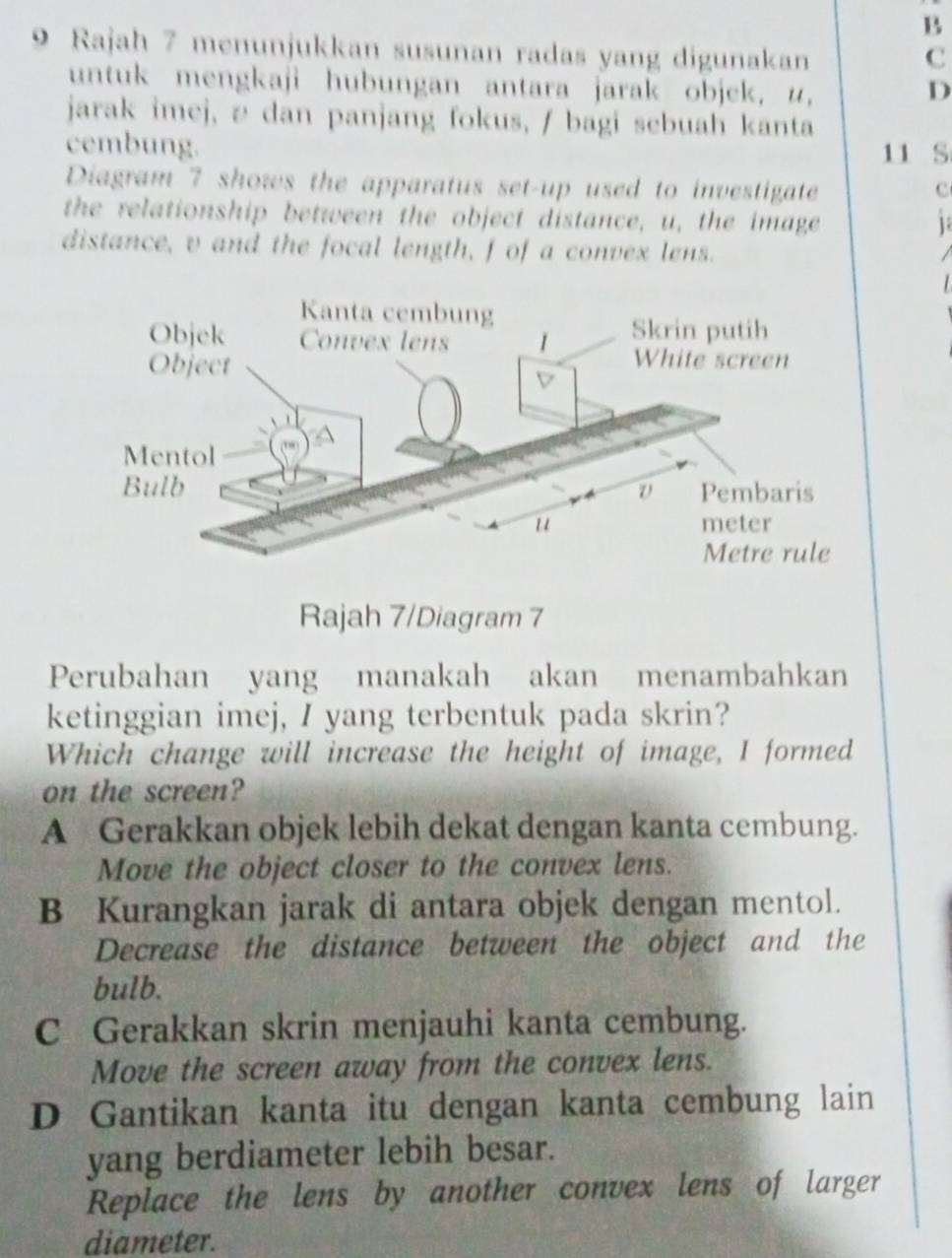 Rajah 7 menunjukkan susunan radas yang digunakan
c
untuk mengkaji hubungan antara jarak objek, u, D
jarak imej, 2 dan panjang fokus, / bagi sebuah kanta
cembung. 11 S
Diagram 7 shows the apparatus set-up used to investigate c
the relationship between the object distance, u, the image 1
distance, v and the focal length, f of a convex lens.
/
Rajah 7/Diagram 7
Perubahan yang manakah akan menambahkan
ketinggian imej, I yang terbentuk pada skrin?
Which change will increase the height of image, I formed
on the screen?
A Gerakkan objek lebih dekat dengan kanta cembung.
Move the object closer to the convex lens.
B Kurangkan jarak di antara objek dengan mentol.
Decrease the distance between the object and the
bulb.
C Gerakkan skrin menjauhi kanta cembung.
Move the screen away from the convex lens.
D Gantikan kanta itu dengan kanta cembung lain
yang berdiameter lebih besar.
Replace the lens by another convex lens of larger
diameter.