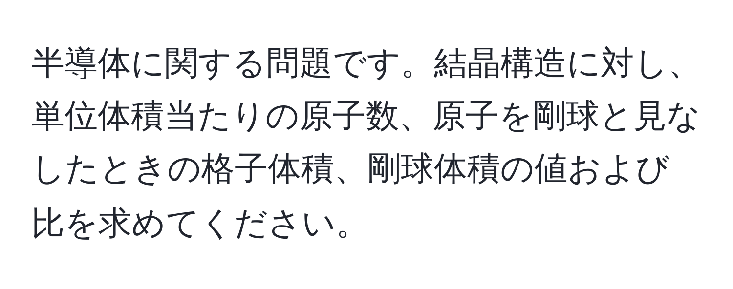 半導体に関する問題です。結晶構造に対し、単位体積当たりの原子数、原子を剛球と見なしたときの格子体積、剛球体積の値および比を求めてください。