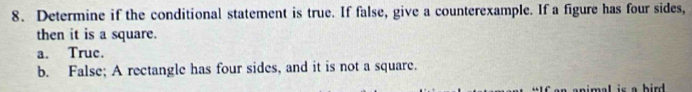 Determine if the conditional statement is true. If false, give a counterexample. If a figure has four sides,
then it is a square.
a. True.
b. False; A rectangle has four sides, and it is not a square.
an animal is a hird .