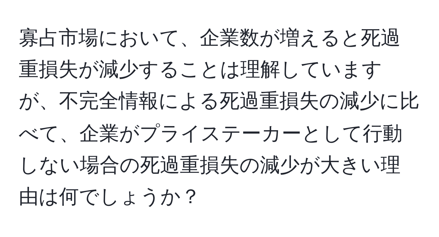 寡占市場において、企業数が増えると死過重損失が減少することは理解していますが、不完全情報による死過重損失の減少に比べて、企業がプライステーカーとして行動しない場合の死過重損失の減少が大きい理由は何でしょうか？