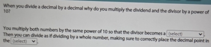 When you divide a decimal by a decimal why do you multiply the dividend and the divisor by a power of
10? 
You multiply both numbers by the same power of 10 so that the divisor becomes a (select) 
Then you can divide as if dividing by a whole number, making sure to correctly place the decimal point in 
the (select)