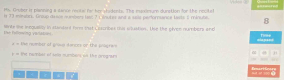 Video () Questio 
Ms. Gruber is planning a dance recital for her students. The maximum duration for the recital answared 
is 73 minutes. Group dance numbers last 7 minutes and a solo performance lasts 1 minute. 
8 
Write the inequality in standard form that Cescribes this situation. Use the given numbers and 
the following variables. Time 
elapsed
x= the number of group dances or the program 
0 05 31
y= the number of solo numbers on the program 
SmartScore 
> < z  5 out of 100 ④