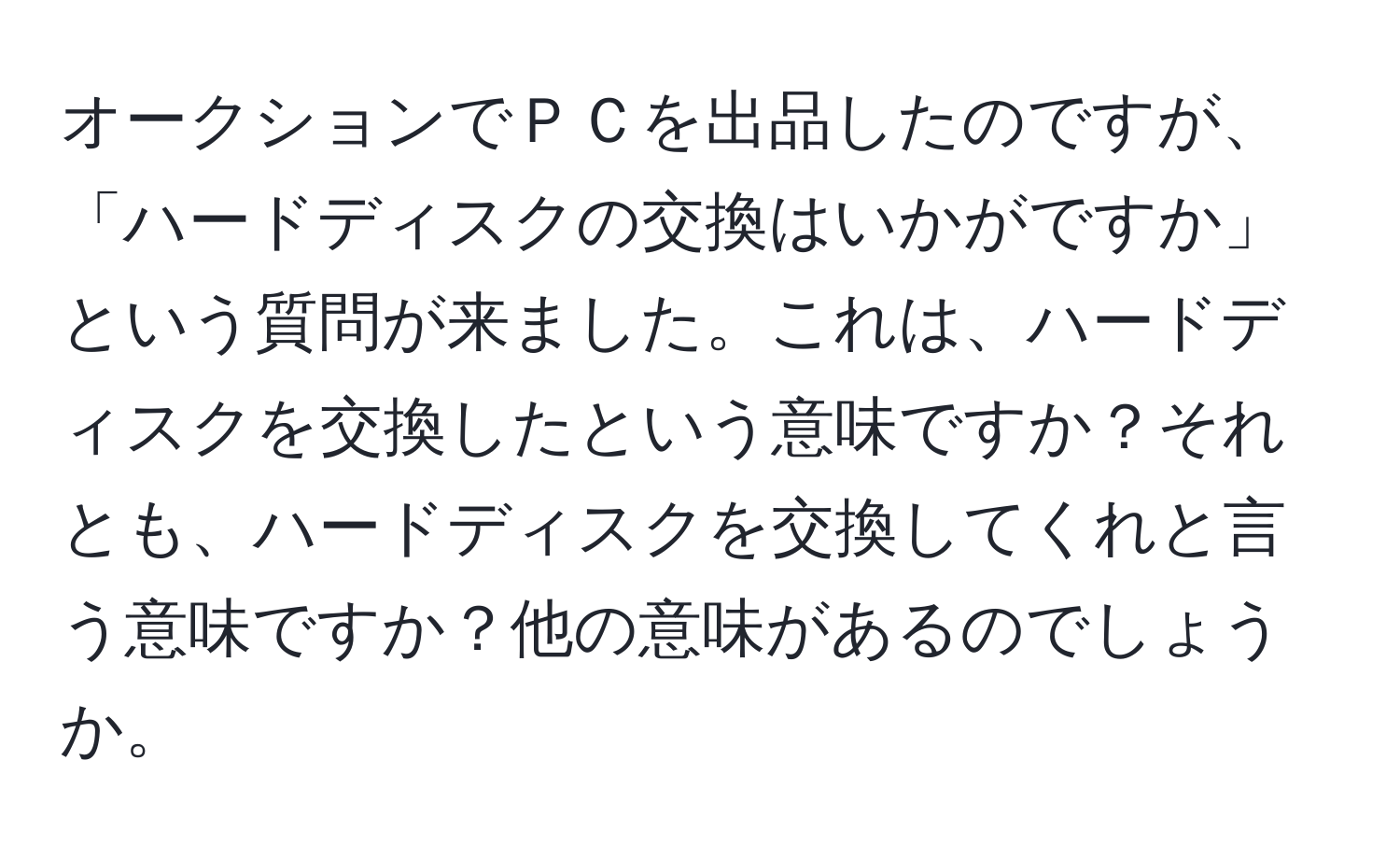 オークションでＰＣを出品したのですが、「ハードディスクの交換はいかがですか」という質問が来ました。これは、ハードディスクを交換したという意味ですか？それとも、ハードディスクを交換してくれと言う意味ですか？他の意味があるのでしょうか。