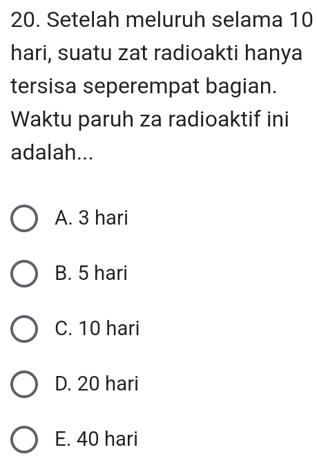 Setelah meluruh selama 10
hari, suatu zat radioakti hanya
tersisa seperempat bagian.
Waktu paruh za radioaktif ini
adalah...
A. 3 hari
B. 5 hari
C. 10 hari
D. 20 hari
E. 40 hari