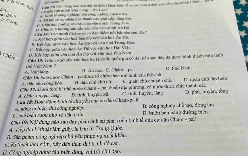 Dể cương 10
Việt Nam ngày
Câu 13: Nội dung nào sau đây là điểm khác biệt về cơ sở hình thành của nền văn minh Chăm - pả sĩ
Jam.
với nền văn minh Văn Lang - Âu Lạc?
A. Kinh tế nông nghiệp, thủ công nghiệp phát triển.
au đây? Mê Công.
B. Xã hội có sự phân hóa thành các giai cấp, tầng lớp.
C. Chịu ảnh hưởng sâu sắc của văn minh Trung Hoa.
D. Chịu ảnh hưởng sâu sắc của nền văn minh Ấn Độ.
Câu 14: Văn minh Chăm-pa có đặc điểm nổi bật nào sau đây?
A. Kết hợp giữa văn hoá bản địa với văn hoá Ấn Độ.
B. Kết hợp giữa văn hoá Ấn Độ với văn hoá Trung Hoa.
C. Kết hợp giữa văn hoá Ấn Độ với văn hoá Đại Việt.
D. Kết hợp giữa văn hoá Ấn Độ với văn hoá Phù Nam.
Chăm 
Câu 15. Trên cơ sở của văn hoá Sa Huỳnh, quốc gia cổ đại nào sau đây đã được hình thành trên lãnh
thổ Việt Nam ?
A. Văn lang. B. Âu Lạc. C. Chăm - pa. D. Phù Nam.
Câu 16: Nhà nước Chăm - pa được tổ chức theo mô hình của thể chế
A. dân chủ cộng hòa. B. dân chủ chủ nô. C. quân chủ chuyên chế. D. quân chủ lập hiến
Câu 17: Dưới thời kì nhà nước Chăm - pa, ở cấp địa phương, cả nước được chia thành các
A. châu, huyện, làng. B. tinh, huyện, xã. C. tinh, huyện, làng. D. phủ, huyện, tổng.
Câu 18: Hoạt động kinh tế chủ yếu của cư dân Chăm-pa là
A. nông nghiệp, thủ công nghiệp. B. công nghiệp chế tạo, đóng tàu.
C. chế biến rượu nho và dầu ô liu. D. buôn bán bằng đường biển.
Câu 19: Nội dung nào sau đây phản ánh sự phát triển kinh tế của cư dân Chăm - pa?
A. Tiếp thu kĩ thuật làm giấy, la bàn từ Trung Quốc.
B. Sản phẩm nông nghiệp chủ yếu phục vụ xuất khẩu.
C. Kĩ thuật làm gốm, xây đền tháp đạt trình độ cao.
D. Công nghiệp đóng tàu biển đóng vai trò chủ đạo.