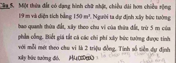 Một thửa đất có dạng hình chữ nhật, chiều dài hơn chiều rộng
19 m và diện tích bằng 150m^2 *. Người ta dự định xây bức tường 
bao quanh thửa đất, xây theo chu vi của thửa đất, trừ 5 m của 
phần cổng. Biết giá tất cả các chi phí xây bức tường được tính 
với mỗi mét theo chu vi là 2 triệu đồng. Tính số tiền dự định 
xây bức tường đó.