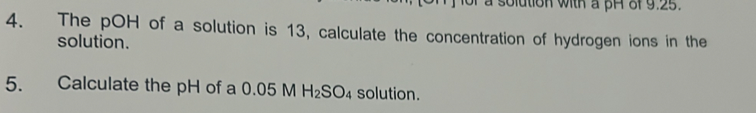 a solution with a pH of 9.25. 
4. The pOH of a solution is 13, calculate the concentration of hydrogen ions in the 
solution. 
5. Calculate the pH of a 0.05 M H_2SO_4 solution.