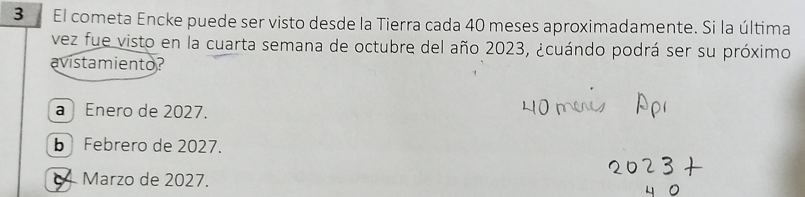 El cometa Encke puede ser visto desde la Tierra cada 40 meses aproximadamente. Si la última
vez fue visto en la cuarta semana de octubre del año 2023, ¿cuándo podrá ser su próximo
avistamiento?
a ) Enero de 2027.
b Febrero de 2027.
4 Marzo de 2027.