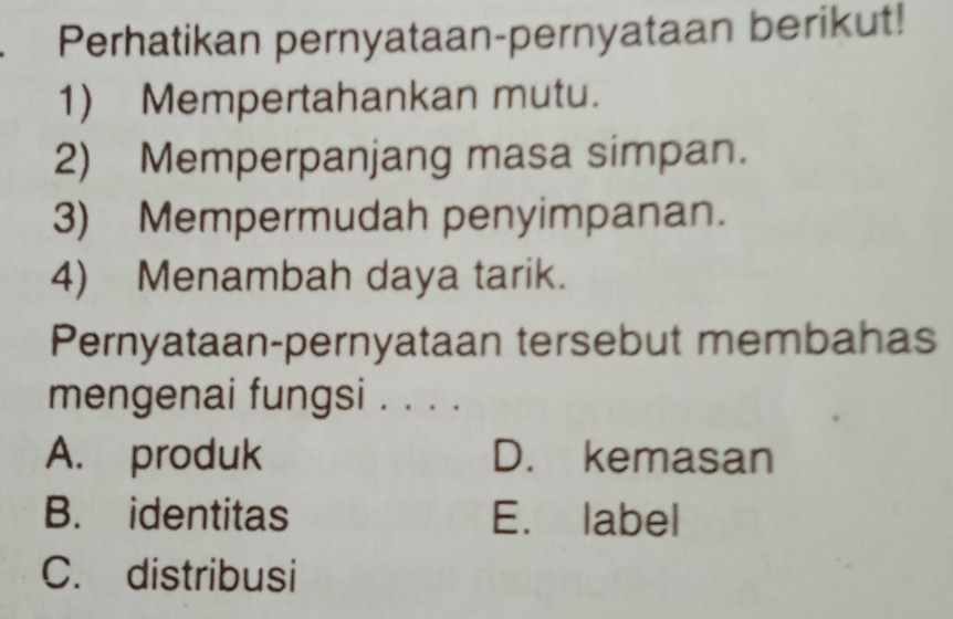 Perhatikan pernyataan-pernyataan berikut!
1) Mempertahankan mutu.
2) Memperpanjang masa simpan.
3) Mempermudah penyimpanan.
4) Menambah daya tarik.
Pernyataan-pernyataan tersebut membahas
mengenai fungsi . . . .
A. produk D. kemasan
B. identitas E. label
C. distribusi