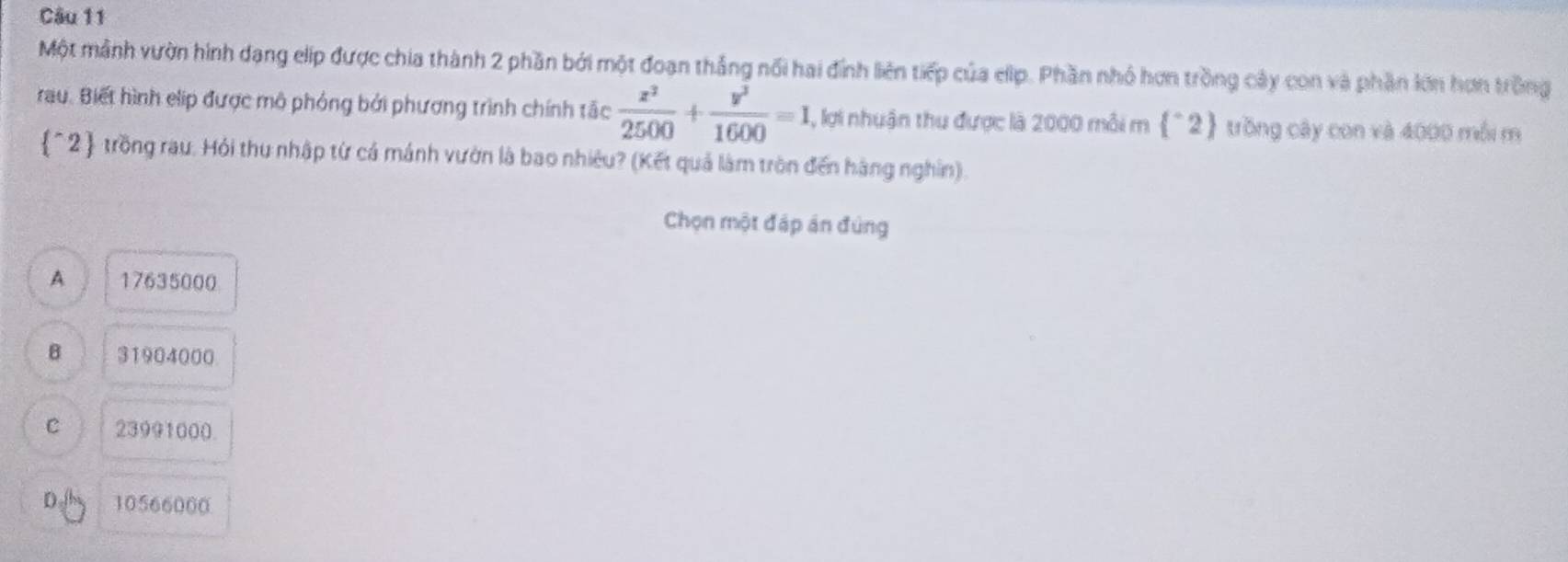 Một mảnh vườn hình dạng elip được chia thành 2 phần bởi một đoạn thắng nổi hai đính liên tiếp của elip. Phần nhó hơn trồng cây con và phần lớn hơn trồng
rau. Biết hình elip được mô phỏng bởi phương trình chính tắc  x^2/2500 + y^3/1600 =1 , lợi nhuận thu được là 2000 mỗi m f° ) trồng cây con và 4000 mỗi m
^2 trồng rau. Hỏi thu nhập từ cá mánh vườn là bao nhiêu? (Kết quả làm tròn đến hàng nghin).
Chọn một đáp án đúng
A 17635000
B 31904000
C 23991000.
DA 10566000