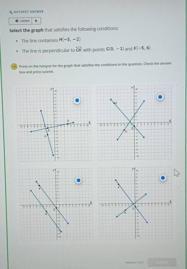 HOTSPOT ANSWER 
Listen 
Select the graph that satisfies the following conditions: 
The line containins H(-3,-2)
The line is perpendicular to overleftrightarrow GK with points G(0,-1) and K(-5,6)
→) Press on the hotspot for the graph that satisfies the conditions in the question. Check the answer 
box and press submit. 


Attempt 1 of 2 Submit