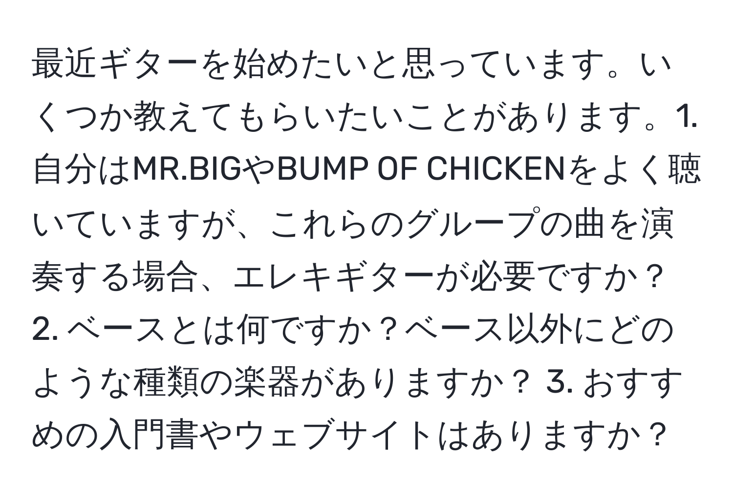 最近ギターを始めたいと思っています。いくつか教えてもらいたいことがあります。1. 自分はMR.BIGやBUMP OF CHICKENをよく聴いていますが、これらのグループの曲を演奏する場合、エレキギターが必要ですか？ 2. ベースとは何ですか？ベース以外にどのような種類の楽器がありますか？ 3. おすすめの入門書やウェブサイトはありますか？