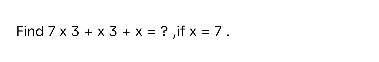 Find 7  x   3    +  x   3    +  x  =  ?     ,if x  =  7     .