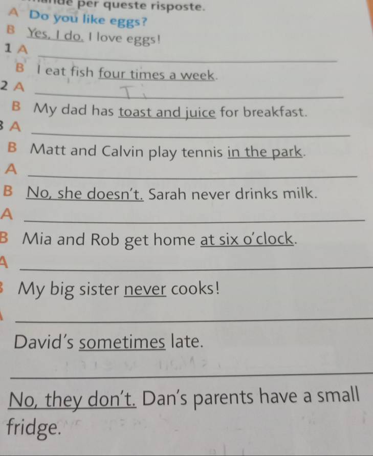 mue per queste risposte. 
A Do you like eggs? 
B Yes, I do. I love eggs! 
_ 
1 A 
B I eat fish four times a week. 
_ 
2 A 
B My dad has toast and juice for breakfast. 
_ 
A 
B Matt and Calvin play tennis in the park. 
A 
_ 
B No, she doesn't. Sarah never drinks milk. 
_A 
B Mia and Rob get home at six o'clock. 
_ 
My big sister never cooks! 
_ 
David’s sometimes late. 
_ 
No, they don’t. Dan's parents have a small 
fridge.