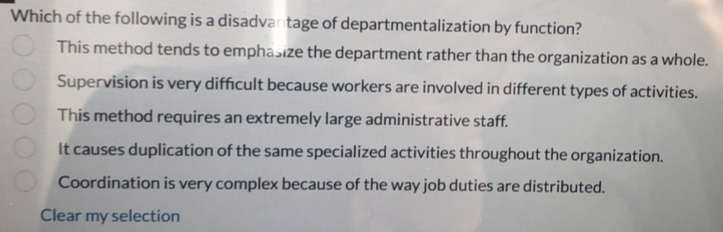 Which of the following is a disadvantage of departmentalization by function?
This method tends to emphasize the department rather than the organization as a whole.
Supervision is very diffcult because workers are involved in different types of activities.
This method requires an extremely large administrative staff.
It causes duplication of the same specialized activities throughout the organization.
Coordination is very complex because of the way job duties are distributed.
Clear my selection