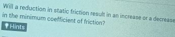 Will a reduction in static friction result in an increase or a decrease 
in the minimum coefficient of friction? 
Hints