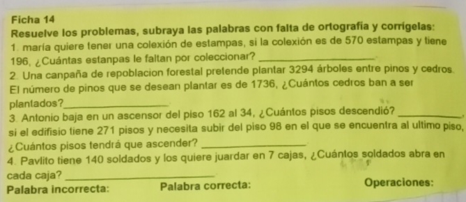 Ficha 14 
Resuelve los problemas, subraya las palabras con falta de ortografía y corrígelas: 
1. maría quiere tener una colexión de estampas, si la colexión es de 570 estampas y tiene
196, ¿Cuántas estanpas le faltan por coleccionar?_ 

2. Una canpaña de repoblacion forestal pretende plantar 3294 árboles entre pinos y cedros 
El número de pinos que se desean plantar es de 1736, ¿Cuántos cedros ban a ser 
plantados?_ 
3. Antonio baja en un ascensor del piso 162 al 34, ¿Cuántos pisos descendió?_ 
si el edifisio tiene 271 pisos y necesita subir del piso 98 en el que se encuentra al ultimo piso, 
¿Cuántos pisos tendrá que ascender?_ 
4. Pavlito tiene 140 soldados y los quiere juardar en 7 cajas, ¿Cuántos soldados abra en 
cada caja?_ . 
Palabra incorrecta: Palabra correcta: Operaciones: