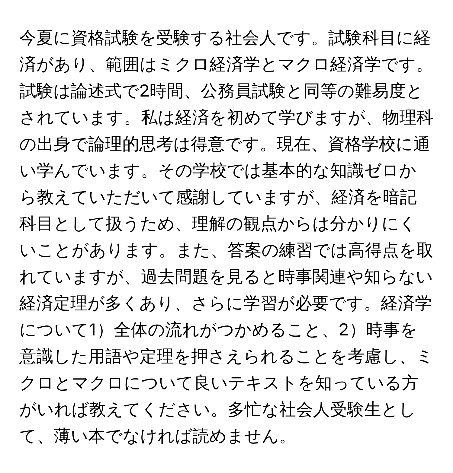 今夏に資格試験を受験する社会人です。試験科目に経済があり、範囲はミクロ経済学とマクロ経済学です。試験は論述式で2時間、公務員試験と同等の難易度とされています。私は経済を初めて学びますが、物理科の出身で論理的思考は得意です。現在、資格学校に通い学んでいます。その学校では基本的な知識ゼロから教えていただいて感謝していますが、経済を暗記科目として扱うため、理解の観点からは分かりにくいことがあります。また、答案の練習では高得点を取れていますが、過去問題を見ると時事関連や知らない経済定理が多くあり、さらに学習が必要です。経済学について1全体の流れがつかめること、2時事を意識した用語や定理を押さえられることを考慮し、ミクロとマクロについて良いテキストを知っている方がいれば教えてください。多忙な社会人受験生として、薄い本でなければ読めません。