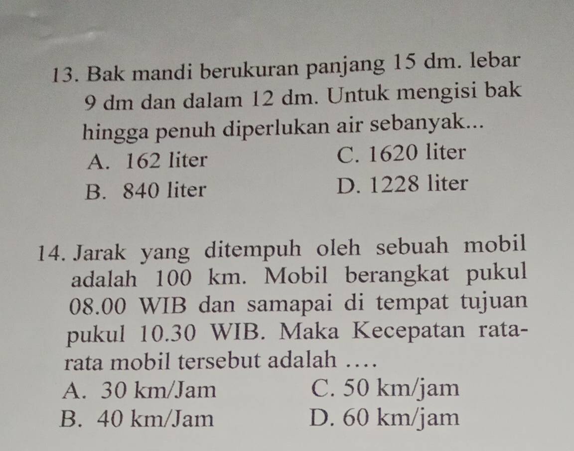 Bak mandi berukuran panjang 15 dm. lebar
9 dm dan dalam 12 dm. Untuk mengisi bak
hingga penuh diperlukan air sebanyak...
A. 162 liter C. 1620 liter
B. 840 liter D. 1228 liter
14. Jarak yang ditempuh oleh sebuah mobil
adalah 100 km. Mobil berangkat pukul
08.00 WIB dan samapai di tempat tujuan
pukul 10.30 WIB. Maka Kecepatan rata-
rata mobil tersebut adalah …
A. 30 km/Jam C. 50 km/jam
B. 40 km/Jam D. 60 km/jam