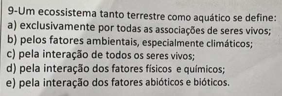 9-Um ecossistema tanto terrestre como aquático se define:
a) exclusivamente por todas as associações de seres vivos;
b) pelos fatores ambientais, especialmente climáticos;
c) pela interação de todos os seres vivos;
d) pela interação dos fatores físicos e químicos;
e) pela interação dos fatores abióticos e bióticos.