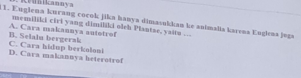 Keunikannya
11. Euglena kurang cocok jika hanya dimasukkan ke animalia karena Euglena juga
memiliki ciri yang dimiliki oleh Plantae, yaitu …
A. Cara makannya autotrof
B. Selalu bergerak
C. Cara hidup berkoloni
D. Cara makannya heterotrof