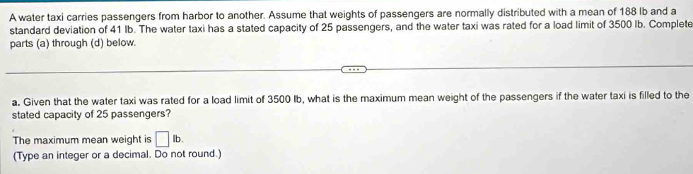 A water taxi carries passengers from harbor to another. Assume that weights of passengers are normally distributed with a mean of 188 lb and a 
standard deviation of 41 lb. The water taxi has a stated capacity of 25 passengers, and the water taxi was rated for a load limit of 3500 Ib. Complete 
parts (a) through (d) below. 
a. Given that the water taxi was rated for a load limit of 3500 Ib, what is the maximum mean weight of the passengers if the water taxi is filled to the 
stated capacity of 25 passengers? 
The maximum mean weight is □ lb. 
(Type an integer or a decimal. Do not round.)
