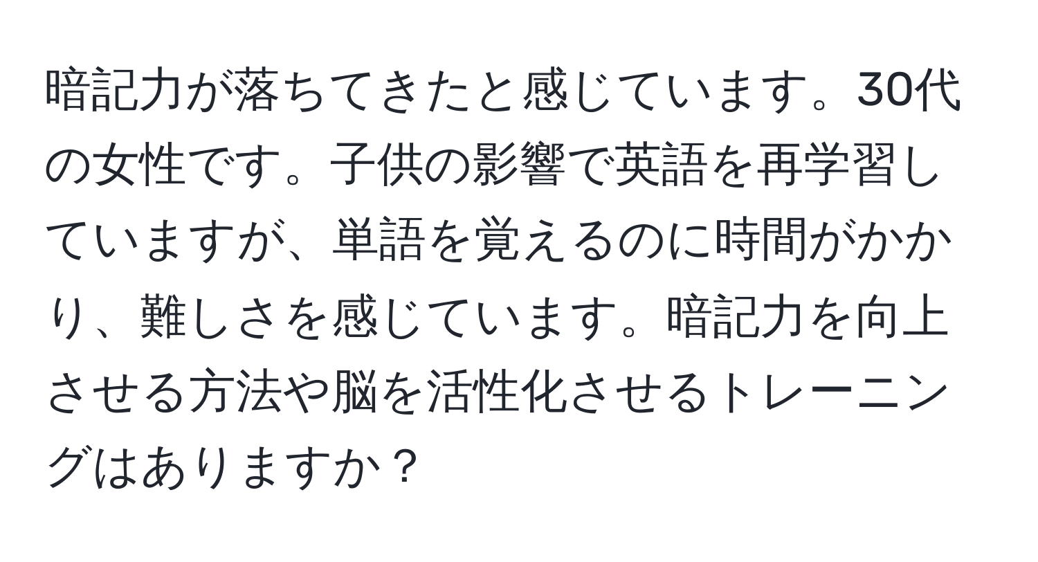 暗記力が落ちてきたと感じています。30代の女性です。子供の影響で英語を再学習していますが、単語を覚えるのに時間がかかり、難しさを感じています。暗記力を向上させる方法や脳を活性化させるトレーニングはありますか？