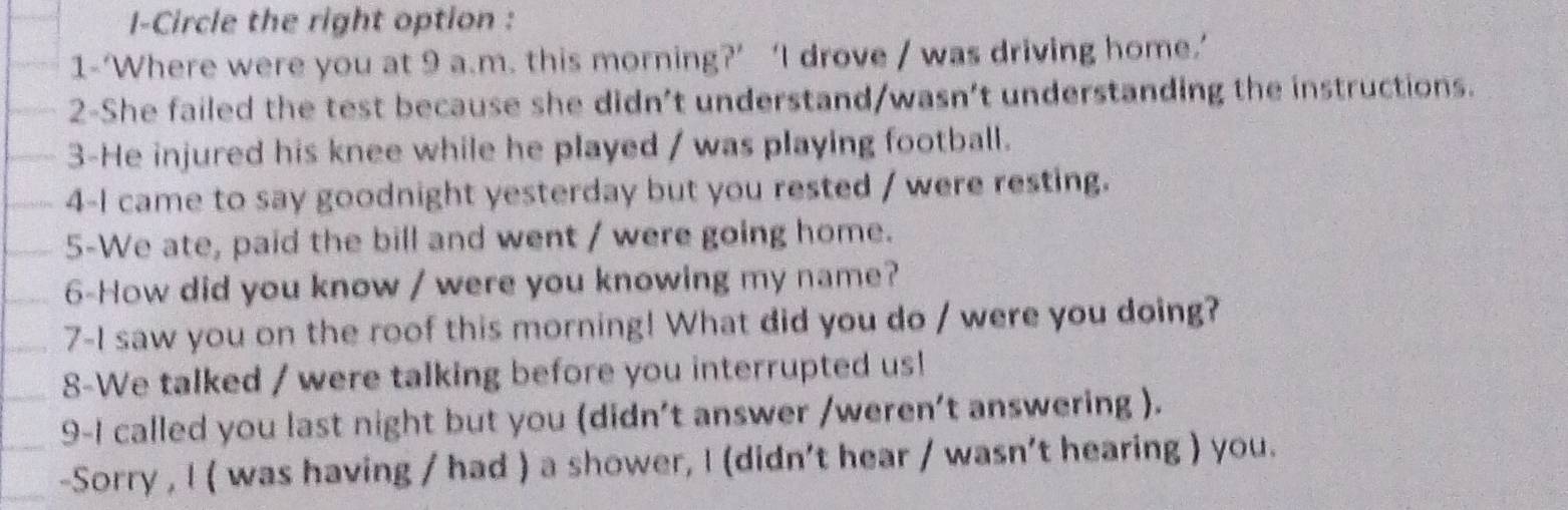 I-Circle the right option : 
1-‘Where were you at 9 a.m. this morning?’ ‘I drove / was driving home.’ 
2-She failed the test because she didn't understand/wasn't understanding the instructions. 
3-He injured his knee while he played / was playing football. 
4-I came to say goodnight yesterday but you rested / were resting. 
5-We ate, paid the bill and went / were going home. 
6-How did you know / were you knowing my name? 
7-I saw you on the roof this morning! What did you do / were you doing? 
8-We talked / were talking before you interrupted us! 
9-I called you last night but you (didn't answer /weren’t answering ). 
-Sorry , I ( was having / had ) a shower, I (didn't hear / wasn't hearing ) you.