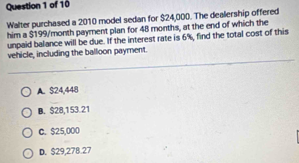 Walter purchased a 2010 model sedan for $24,000. The dealership offered
him a $199/month payment plan for 48 months, at the end of which the
unpaid balance will be due. If the interest rate is 6%, find the total cost of this
vehicle, including the balloon payment.
A. $24,448
B. $28,153.21
C. $25,000
D. $29,278.27