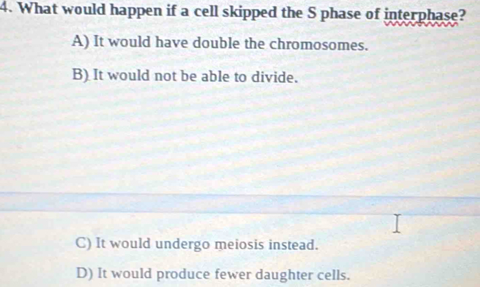 What would happen if a cell skipped the S phase of interphase?
A) It would have double the chromosomes.
B) It would not be able to divide.
C) It would undergo meiosis instead.
D) It would produce fewer daughter cells.