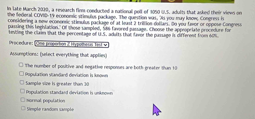 In late March 2020, a research firm conducted a national poll of 1050 U.S. adults that asked their views on
the federal COVID- 19 economic stimulus package. The question was, 'As you may know, Congress is
considering a new economic stimulus package of at least 2 trillion dollars. Do you favor or oppose Congress
passing this legislation.' Of those sampled, 586 favored passage. Choose the appropriate procedure for
testing the claim that the percentage of U.S. adults that favor the passage is different from 60%.
Procedure: [One proportion Z Hypothesis Test 
Assumptions: (select everything that applies)
The number of positive and negative responses are both greater than 10
Population standard deviation is known
Sample size is greater than 30
Population standard deviation is unknown
Normal population
Simple random sample