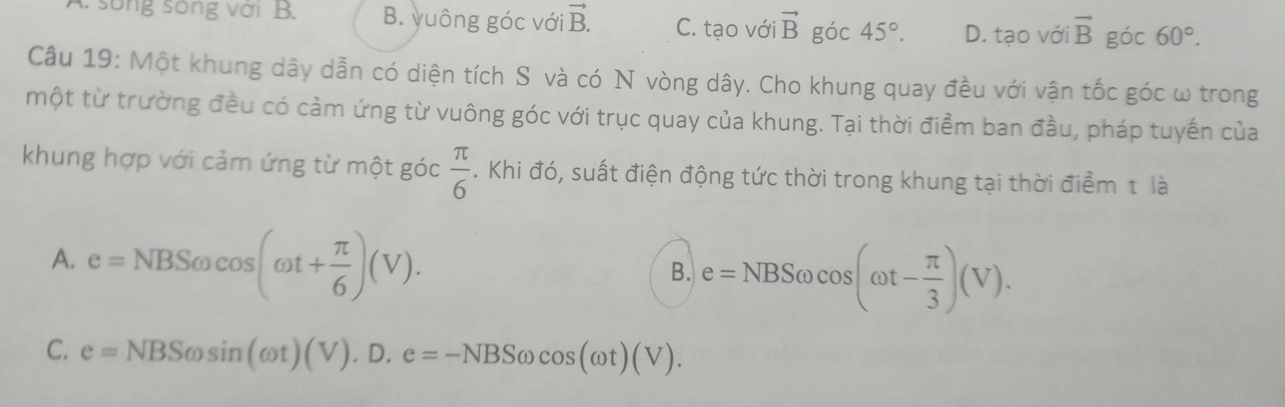 sống sống với B. B. yuông góc với vector B. 45°. D. tạo với vector B góc 60°.
C. tạo với vector B góc
Câu 19: Một khung dây dẫn có diện tích S và có N vòng dây. Cho khung quay đều với vận tốc góc ω trong
một từ trường đều có cảm ứng từ vuông góc với trục quay của khung. Tại thời điểm ban đầu, pháp tuyến của
khung hợp với cảm ứng từ một góc  π /6 . Khi đó, suất điện động tức thời trong khung tại thời điểm t là
A. e=NBSomega cos (omega t+ π /6 )(V).
B. e=NBSomega cos (omega t- π /3 )(V).
C. e=NBSomega sin (omega t)(V).D.e=-NBSomega cos (omega t)(V).