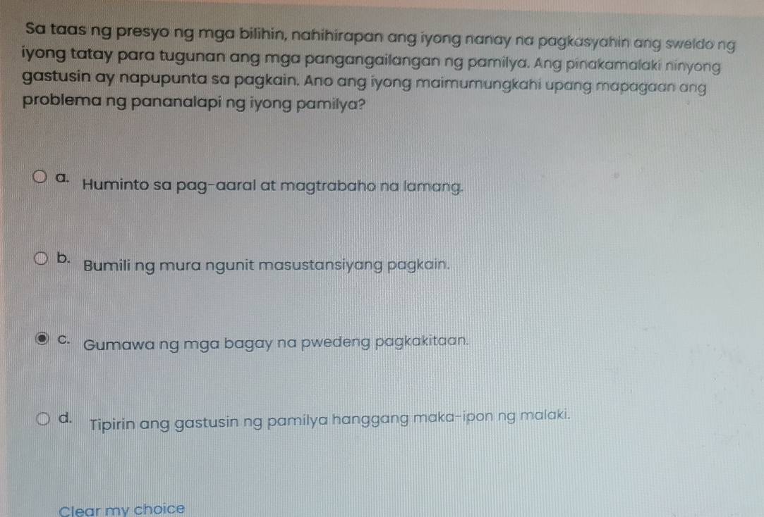 Sa taas ng presyo ng mga bilihin, nahihirapan ang iyong nanay na pagkasyahin ang sweldo ng
iyong tatay para tugunan ang mga pangangailangan ng pamilya. Ang pinakamalaki ninyong
gastusin ay napupunta sa pagkain. Ano ang iyong maimumungkahi upang mapagaan ang
problema ng pananalapi ng iyong pamilya?
a. Huminto sa pag-aaral at magtrabaho na lamang.
b. Bumili ng mura ngunit masustansiyang pagkain.
c. Gumawa ng mga bagay na pwedeng pagkakitaan.
d. Tipirin ang gastusin ng pamilya hanggang maka-ipon ng malaki.
Clear my choice