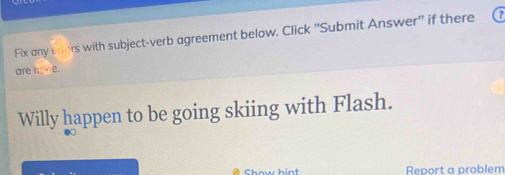 Fix any errors with subject-verb agreement below. Click "Submit Answer" if there 
are none. 
Willy happen to be going skiing with Flash. 
Chow hint Report a problem