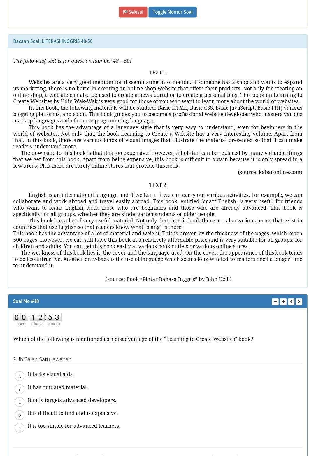 Selesai Toggle Nomor Soal
Bacaan SoaI: LITERASI INGGRIS 48-50
The following text is for question number 48 - 50!
TEXT 1
Websites are a very good medium for disseminating information. If someone has a shop and wants to expand
its marketing, there is no harm in creating an online shop website that offers their products. Not only for creating an
online shop, a website can also be used to create a news portal or to create a personal blog. This book on Learning to
Create Websites by Udin Wak-Wak is very good for those of you who want to learn more about the world of websites.
In this book, the following materials will be studied: Basic HTML, Basic CSS, Basic JavaScript, Basic PHP, various
blogging platforms, and so on. This book guides you to become a professional website developer who masters various
markup languages and of course programming languages.
This book has the advantage of a language style that is very easy to understand, even for beginners in the
world of websites. Not only that, the book Learning to Create a Website has a very interesting volume. Apart from
that, in this book, there are various kinds of visual images that illustrate the material presented so that it can make
readers understand more.
The downside to this book is that it is too expensive. However, all of that can be replaced by many valuable things
that we get from this book. Apart from being expensive, this book is difficult to obtain because it is only spread in a
few areas; Plus there are rarely online stores that provide this book.
(source: kabaronline.com)
TEXT 2
English is an international language and if we learn it we can carry out various activities. For example, we can
collaborate and work abroad and travel easily abroad. This book, entitled Smart English, is very useful for friends
who want to learn English, both those who are beginners and those who are already advanced. This book is
specifically for all groups, whether they are kindergarten students or older people.
This book has a lot of very useful material. Not only that, in this book there are also various terms that exist in
countries that use English so that readers know what "slang" is there.
This book has the advantage of a lot of material and weight. This is proven by the thickness of the pages, which reach
500 pages. However, we can still have this book at a relatively affordable price and is very suitable for all groups: for
children and adults. You can get this book easily at various book outlets or various online stores.
The weakness of this book lies in the cover and the language used. On the cover, the appearance of this book tends
to be less attractive. Another drawback is the use of language which seems long-winded so readers need a longer time
to understand it.
(source: Book “Pintar Bahasa Inggris” by John Ucil )
Soal No #48 L
0 0 :1 2 :53
hours minutes seconds
Which of the following is mentioned as a disadvantage of the "Learning to Create Websites" book?
Pilih Salah Satu Jawaban
It lacks visual aids.
It has outdated material.
It only targets advanced developers.
D It is difficult to find and is expensive.
It is too simple for advanced learners.