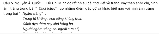 Nguyễn Ái Quốc - Hồ Chí Minh có rất nhiều bài thơ viết về trăng, vậy theo anh/ chị, hình
ảnh trăng trong bài " Chơi trăng" có những điểm gặp gỡ và khác biệt nào với hình ảnh trăng
trong bài " Ngắm trăng” :
Trong từ không rượu cũng không hoa,
Cảnh đẹp đêm nay khó hững hờ.
Người ngắm trăng soi ngoài cửa số,