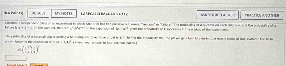 DETAILS MY NOTES LARPCALCLIMAGA8 8.4.112. ASK YOUR TEACHER PRACTICE ANOTHER 
Consider # Independent trials of an experiment in which each trial has two possible outcomes: "success" or "fallure." The probability of a success on each trial is p, and the probability of a 
failure is q=1-p. In this context, the term _nC_1p^kq^(n-k) in the expansion of (p+q)^n gives the probability of k successes in the ntrials of the experiment. 
The probability of a baseball player getting a hit during any given time at bat is 1/4. To find the probability that the player gets four hits during the next 9 times at bat, evaluate the term 
shown below in the expansion of (1/4+3/4)^9 (Round your answer to four decimal places.)
_5(frac 1( 1/4 )^4( 3/4 )^5
Nead Heln?