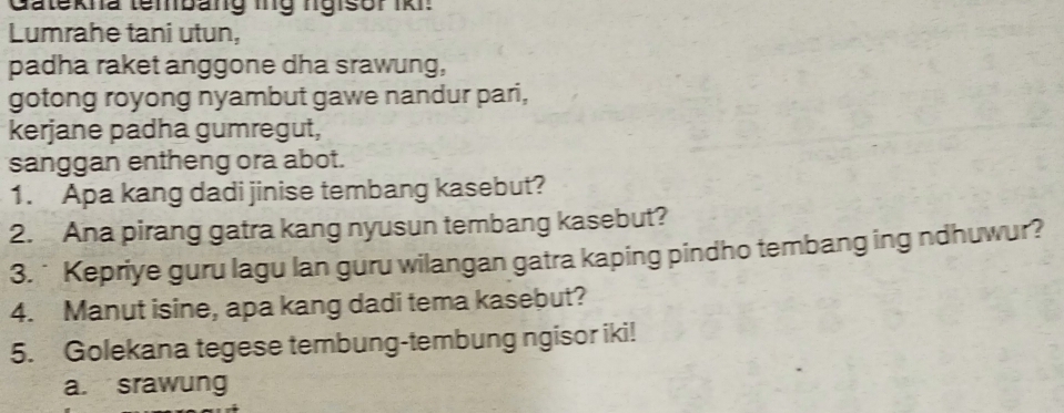 Gatekna tembang ing ngisor IK :
Lumrahe tani utun,
padha raket anggone dha srawung,
gotong royong nyambut gawe nandur pari,
kerjane padha gumregut,
sanggan entheng ora abot.
1. Apa kang dadi jinise tembang kasebut?
2. Ana pirang gatra kang nyusun tembang kasebut?
3. * Kepriye guru lagu lan guru wilangan gatra kaping pindho tembang ing ndhuwur?
4. Manut isine, apa kang dadi tema kasebut?
5. Golekana tegese tembung-tembung ngisor iki!
a. srawung